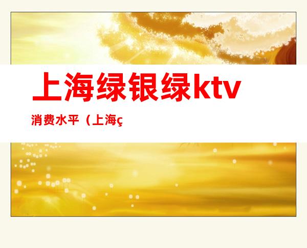 上海绿银绿ktv消费水平(上海绿银绿ktv消费水平如何)
