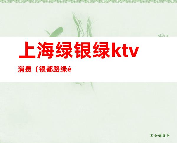 上海绿银绿ktv消费(银都路绿银绿ktv几块的)