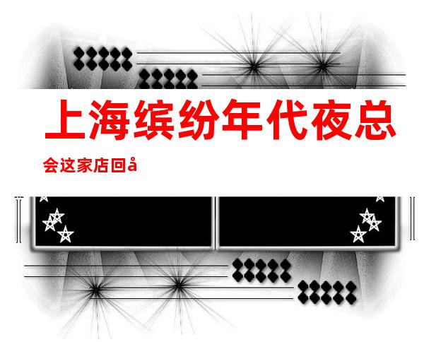 上海缤纷年代夜总会这家店回头客超多榜上有名