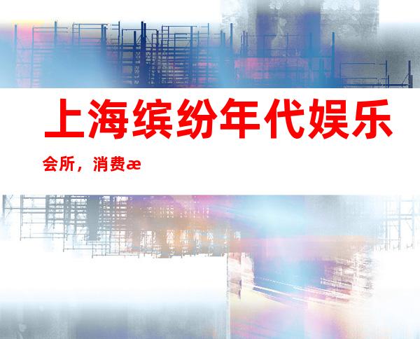 上海缤纷年代娱乐会所,消费攻略
