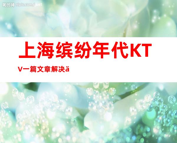 上海缤纷年代KTV一篇文章解决你平平无奇的夜晚
