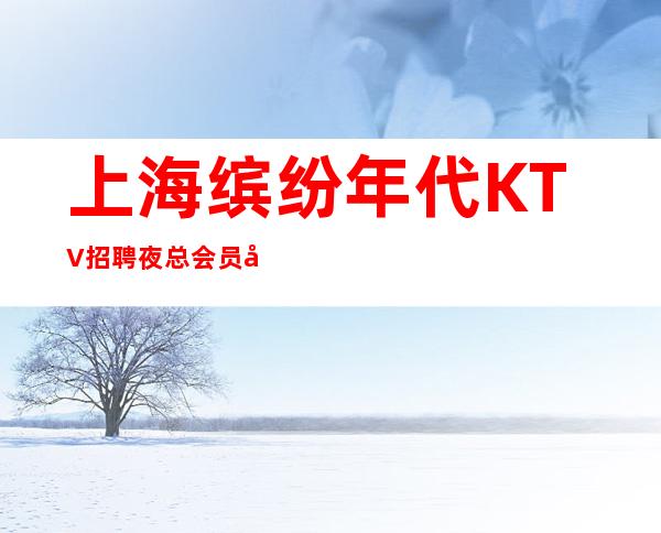 上海缤纷年代KTV招聘夜总会员工633名—二班多新人优先