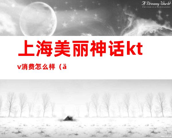 上海美丽神话ktv消费怎么样(上海宝山美丽神话ktv)