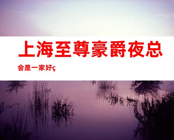 上海至尊豪爵夜总会是一家好玩不贵人气的场所
