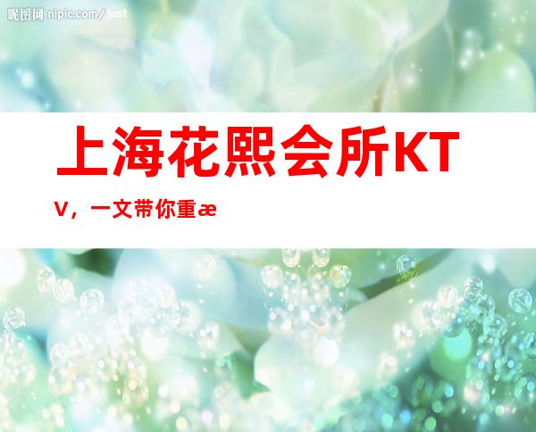 上海花熙会所KTV，一文带你重新了解这家店详情