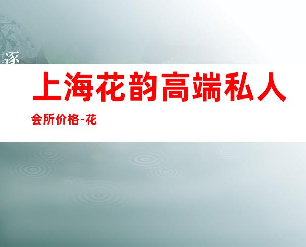 上海花韵高端私人会所价格-花韵会所是正规的吗