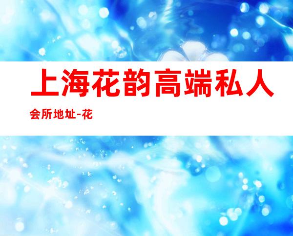 上海花韵高端私人会所地址-花韵会所是正规的吗