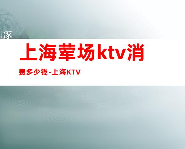 上海荤场ktv消费多少钱-上海KTV坐台一般消费是多少钱?