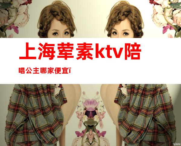 上海荤素ktv陪唱公主哪家便宜（上海ktv有陪唱吗）
