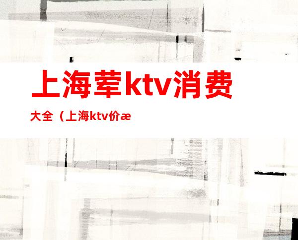 上海荤ktv消费大全（上海ktv价格）