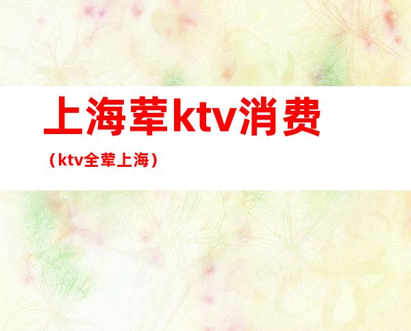 上海荤ktv消费(ktv全荤上海)