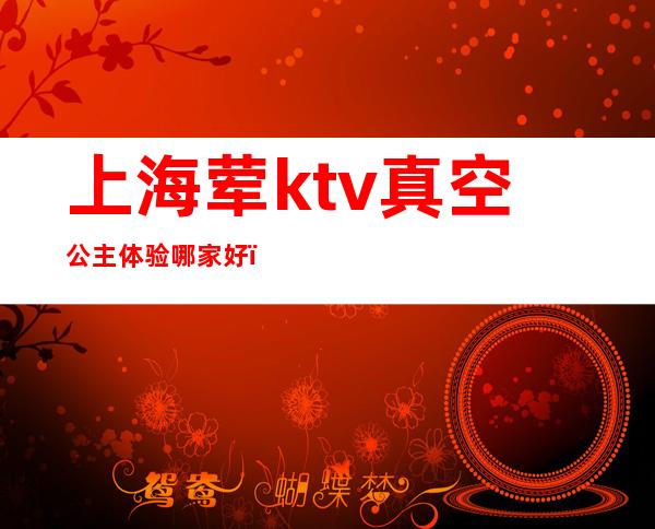 上海荤ktv真空公主体验哪家好(上海高端素场ktv有哪些)