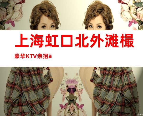 上海虹口北外滩樶豪华KTV亲招亲带不穿工装人生需要凡尔赛