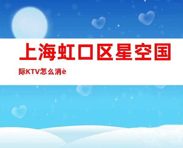 上海虹口区星空国际KTV怎么消费-价格一览-欢乐无限
