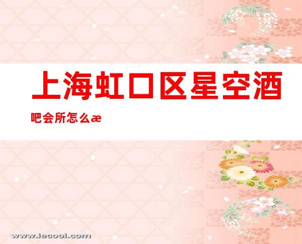 上海虹口区星空酒吧会所怎么样,消费水平,咨询预定,好玩吗