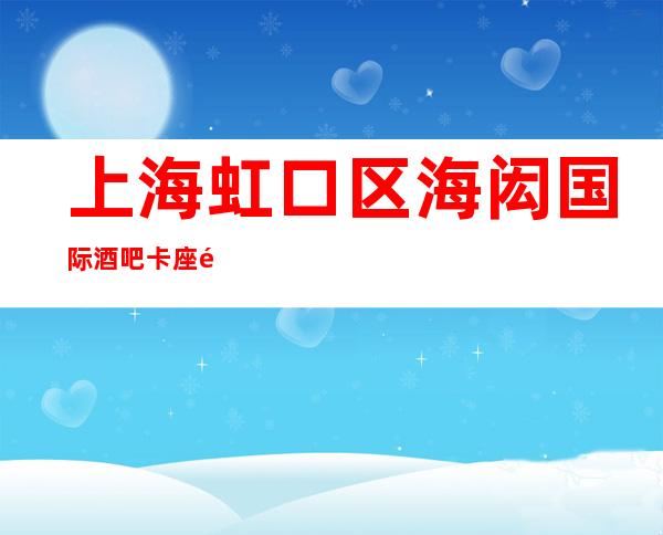 上海虹口区海闳国际酒吧卡座预订-颜子超高-安排非常好