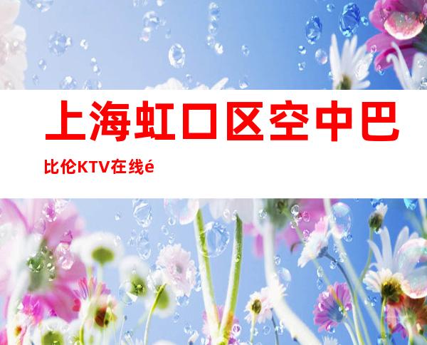 上海虹口区空中巴比伦KTV在线预订-包间环境-咨询攻略
