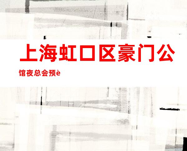 上海虹口区豪门公馆夜总会预订-上海夜总会哪里好