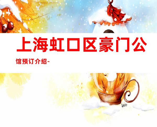上海虹口区豪门公馆预订介绍-低消价格-榜上有名