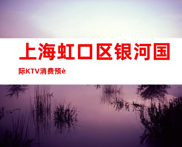 上海虹口区银河国际KTV消费预订-专业安排