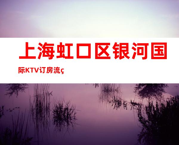 上海虹口区银河国际KTV订房流程-价格一览-服务超好
