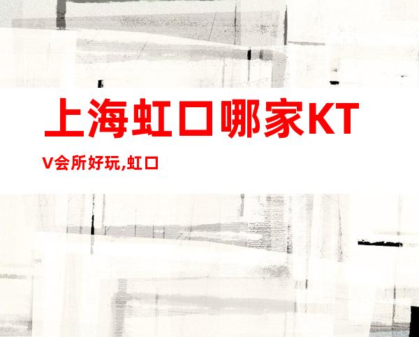 上海虹口哪家KTV会所好玩,虹口区五大商务KTV包厢预订排行榜