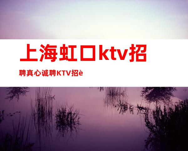 上海虹口ktv招聘真心诚聘KTV招聘兼职KTV招聘