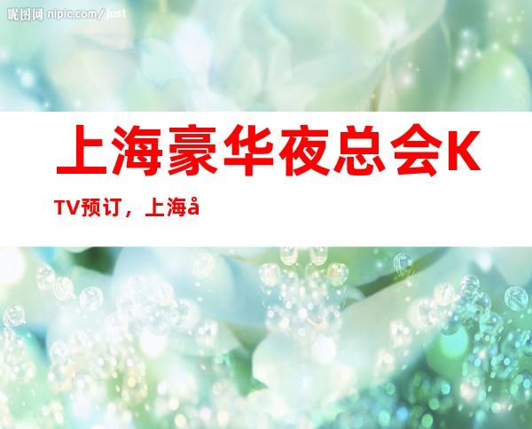 上海豪华夜总会KTV预订，上海前三夜总会比较好玩的哪家