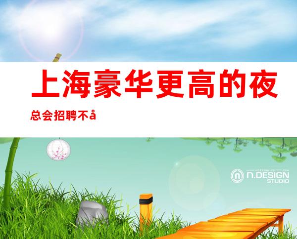 上海豪华更高的夜总会招聘  不封顶 轻松赚不是梦