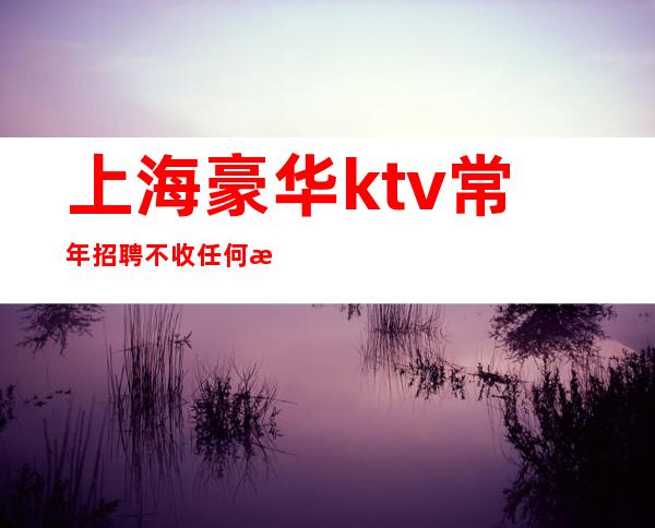 上海豪华ktv常年招聘不收任何押金下飞机我来接