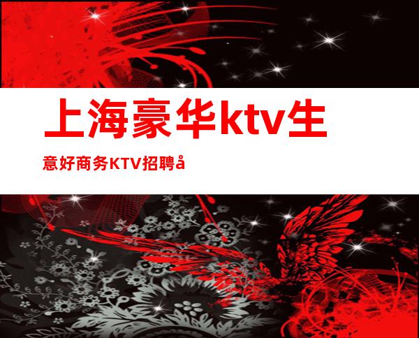上海豪华ktv生意好商务KTV招聘员工正规绿色暖心直招聘