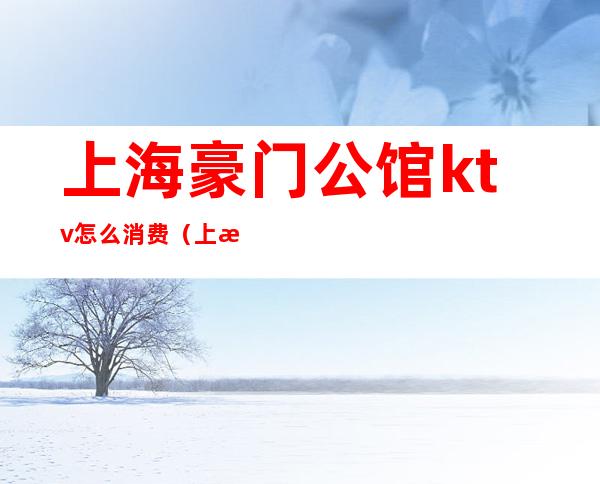 上海豪门公馆ktv怎么消费(上海豪门公馆ktv怎么消费的)