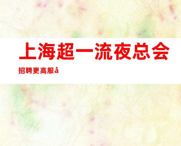 上海超一流夜总会招聘更高服务员 豪华场急缺拔尖服务员 起