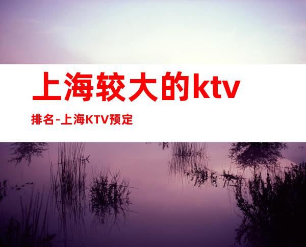 上海较大的ktv排名-上海KTV预定