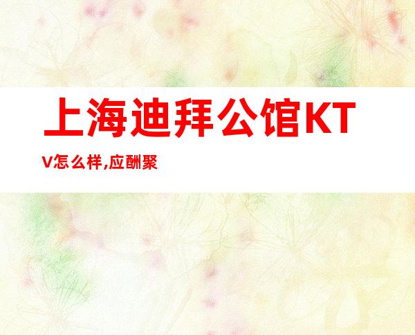 上海迪拜公馆KTV怎么样,应酬聚会都来浦东新区迪拜公馆商务KTV