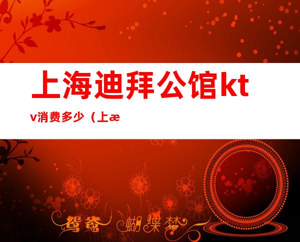 上海迪拜公馆ktv消费多少（上海迪拜公馆ktv消费多少钱）