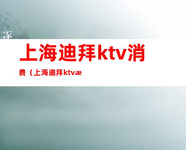 上海迪拜ktv消费(上海迪拜ktv消费高吗)