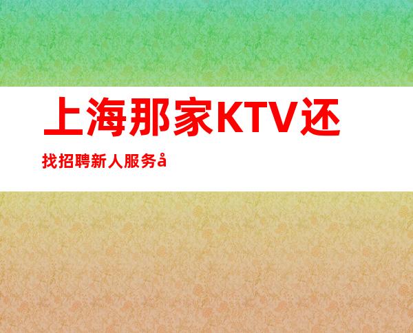 上海那家KTV还找招聘新人服务员?有人带吗?工资高吗?