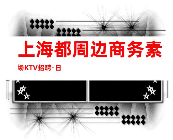 上海都周边商务素场KTV招聘-日12起更高娱乐场所环境好
