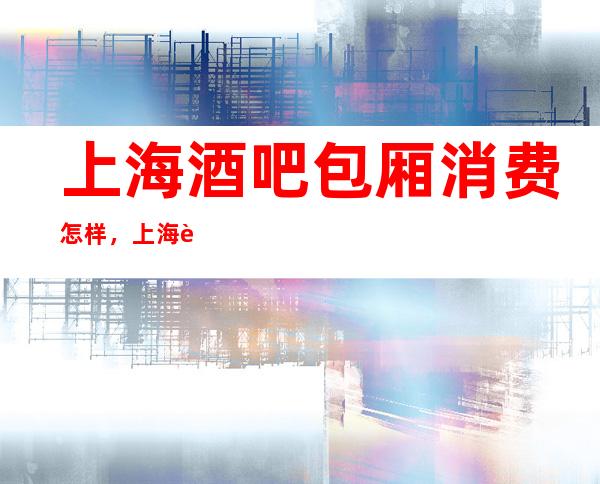 上海酒吧包厢消费怎样,上海蓝堡梦都酒吧下一秒是什么体验