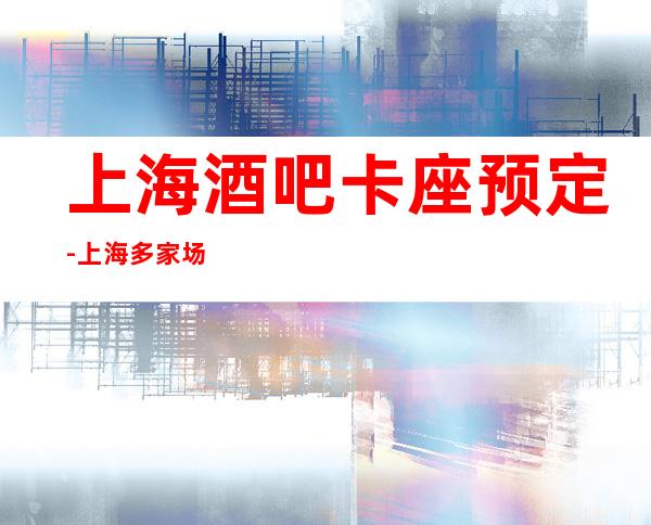 上海酒吧卡座预定-上海多家场所安排挑满意再消费