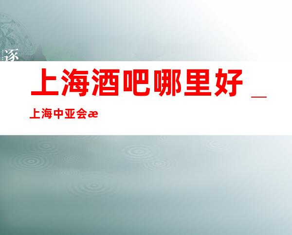 上海酒吧哪里好＿上海中亚会所酒吧