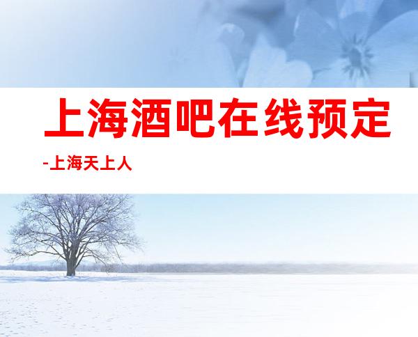 上海酒吧在线预定-上海天上人间酒吧预订信息