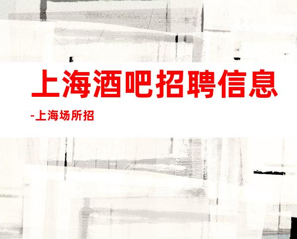 上海酒吧招聘信息-上海场所招聘，二班多急招缺人