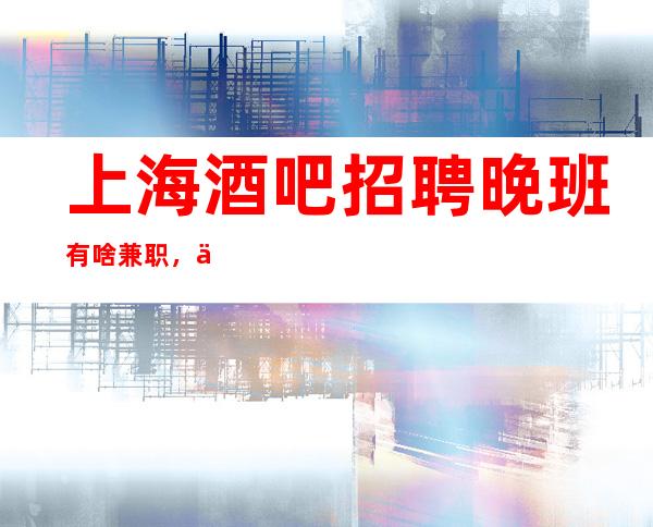 上海酒吧招聘晚班有啥兼职，上班自由-无罚款门槛低