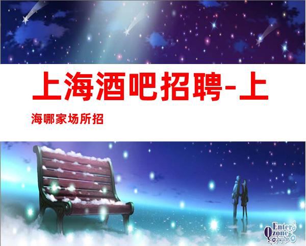 上海酒吧招聘-上海哪家场所招聘更高专业服务员生意超好巨缺人