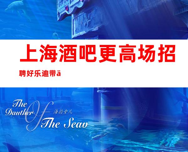 上海酒吧更高场招聘好乐迪带你在沪赚