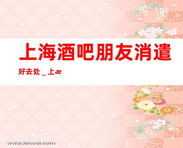 上海酒吧朋友消遣好去处_上海酒吧预订信息
