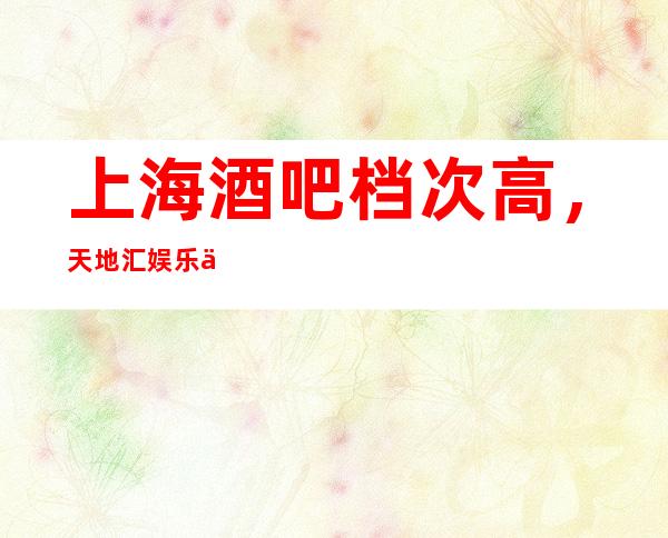 上海酒吧档次高，天地汇娱乐会所口碑好
