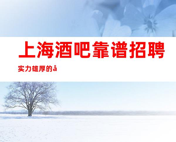 上海酒吧靠谱招聘 实力雄厚的团队 真实.新人必看 工资 包吃住